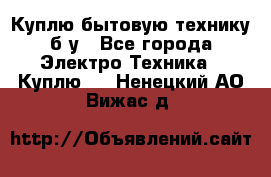 Куплю бытовую технику б/у - Все города Электро-Техника » Куплю   . Ненецкий АО,Вижас д.